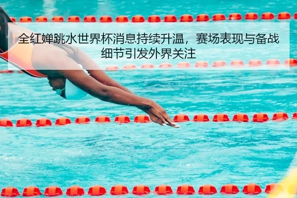 全红婵跳水世界杯消息持续升温，赛场表现与备战细节引发外界关注